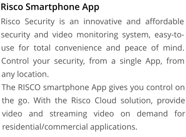 Risco Smartphone App Risco Security is an innovative and affordable security and video monitoring system, easy-to-use for total convenience and peace of mind. Control your security, from a single App, from any location. The RISCO smartphone App gives you control on the go. With the Risco Cloud solution, provide video and streaming video on demand for residential/commercial applications.