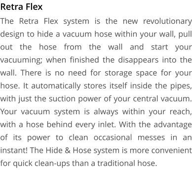 Retra Flex The Retra Flex system is the new revolutionary design to hide a vacuum hose within your wall, pull out the hose from the wall and start your vacuuming; when finished the disappears into the wall. There is no need for storage space for your hose. It automatically stores itself inside the pipes, with just the suction power of your central vacuum. Your vacuum system is always within your reach, with a hose behind every inlet. With the advantage of its power to clean occasional messes in an instant! The Hide & Hose system is more convenient for quick clean-ups than a traditional hose.