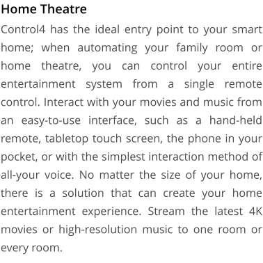 Home Theatre Control4 has the ideal entry point to your smart home; when automating your family room or home theatre, you can control your entire entertainment system from a single remote control. Interact with your movies and music from an easy-to-use interface, such as a hand-held remote, tabletop touch screen, the phone in your pocket, or with the simplest interaction method of all-your voice. No matter the size of your home, there is a solution that can create your home entertainment experience. Stream the latest 4K movies or high-resolution music to one room or every room.